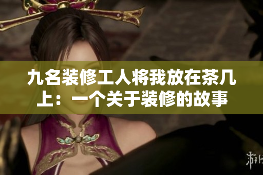 九名装修工人将我放在茶几上：一个关于装修的故事