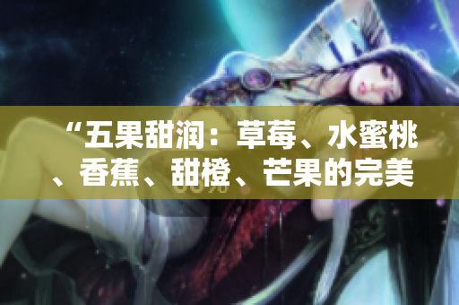 “五果甜润：草莓、水蜜桃、香蕉、甜橙、芒果的完美融合！”