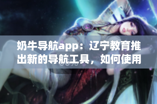 奶牛导航app：辽宁教育推出新的导航工具，如何使用？