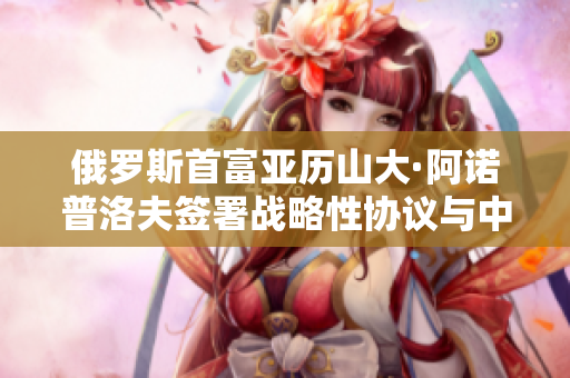 俄罗斯首富亚历山大·阿诺普洛夫签署战略性协议与中国洽谈合作