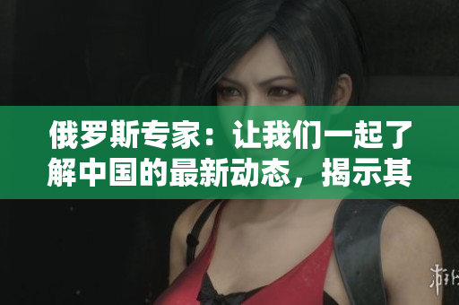 俄罗斯专家：让我们一起了解中国的最新动态，揭示其中的秘密