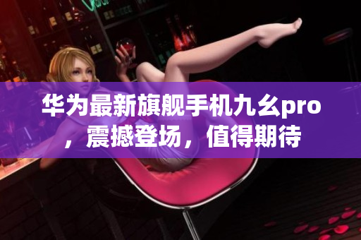 华为最新旗舰手机九幺pro，震撼登场，值得期待