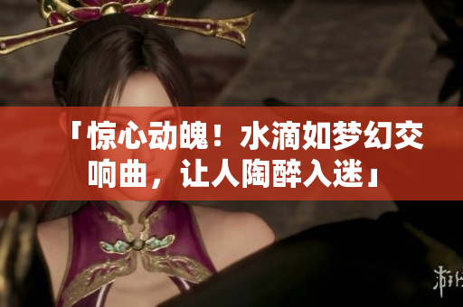 「惊心动魄！水滴如梦幻交响曲，让人陶醉入迷」