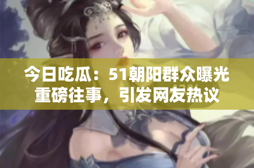今日吃瓜：51朝阳群众曝光重磅往事，引发网友热议