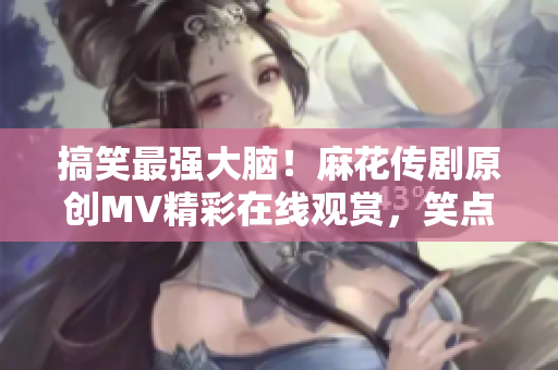 搞笑最强大脑！麻花传剧原创MV精彩在线观赏，笑点连连，让你嗨翻天！