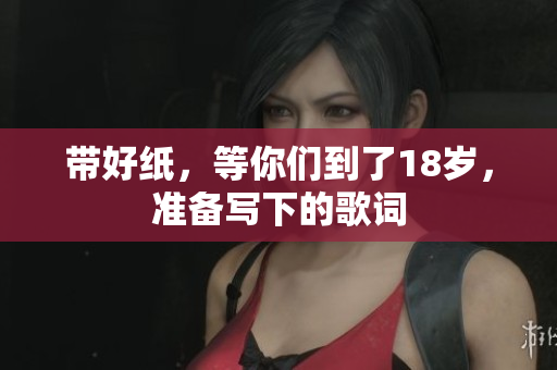 带好纸，等你们到了18岁，准备写下的歌词