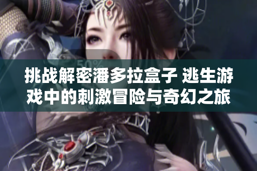挑战解密潘多拉盒子 逃生游戏中的刺激冒险与奇幻之旅