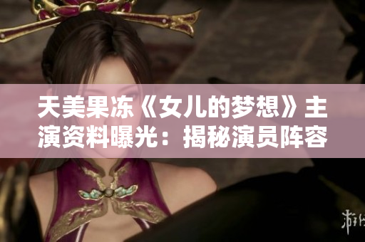 天美果冻《女儿的梦想》主演资料曝光：揭秘演员阵容及角色设定，故事背景详解