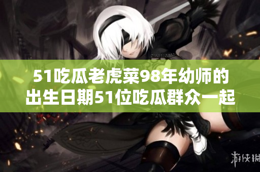 51吃瓜老虎菜98年幼师的出生日期51位吃瓜群众一起关注98年幼师的出生日期