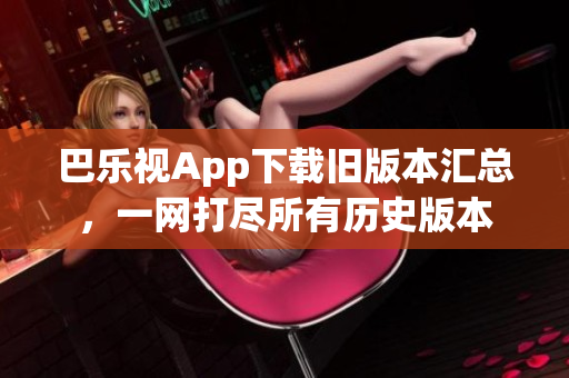 巴乐视App下载旧版本汇总，一网打尽所有历史版本