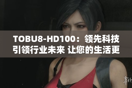 TOBU8-HD100：领先科技引领行业未来 让您的生活更加便捷更加智能