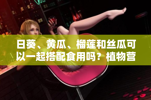 日葵、黄瓜、榴莲和丝瓜可以一起搭配食用吗？植物营养学家分享的饮食建议