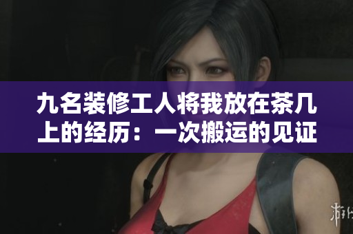 九名装修工人将我放在茶几上的经历：一次搬运的见证