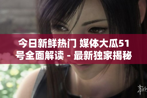 今日新鲜热门 媒体大瓜51号全面解读 - 最新独家揭秘!