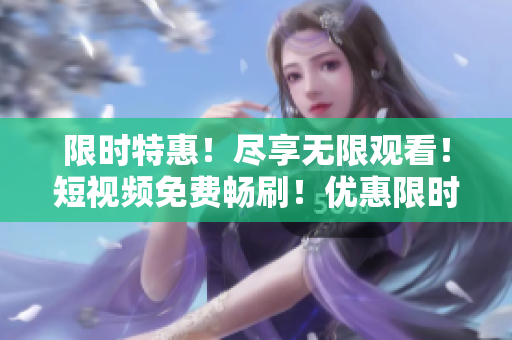 限时特惠！尽享无限观看！短视频免费畅刷！优惠限时抢购！
