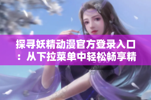探寻妖精动漫官方登录入口：从下拉菜单中轻松畅享精彩动漫世界
