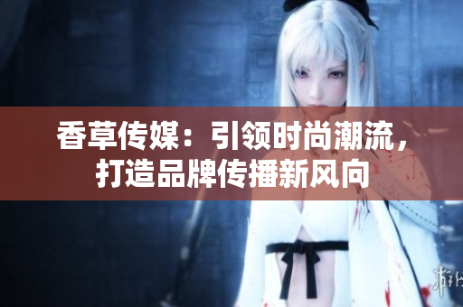 香草传媒：引领时尚潮流，打造品牌传播新风向