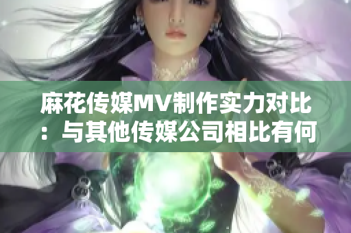 麻花传媒MV制作实力对比：与其他传媒公司相比有何不同？