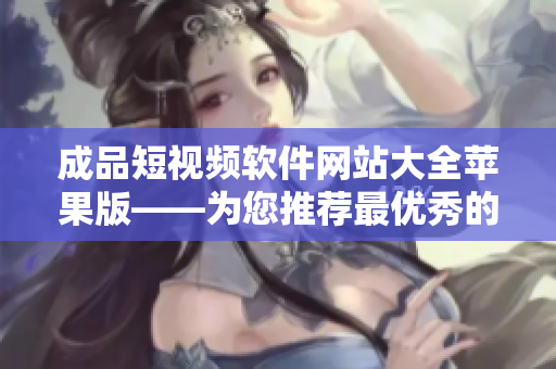 成品短视频软件网站大全苹果版——为您推荐最优秀的短视频编辑工具