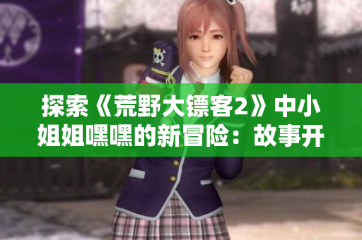 探索《荒野大镖客2》中小姐姐嘿嘿的新冒险：故事开端解析