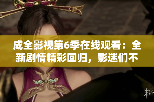 成全影视第6季在线观看：全新剧情精彩回归，影迷们不容错过的最新视听盛宴！