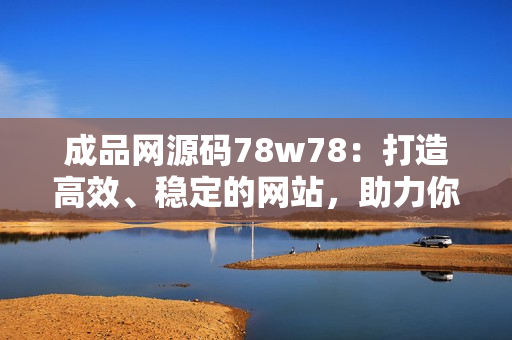 成品网源码78w78：打造高效、稳定的网站，助力你的业务发展