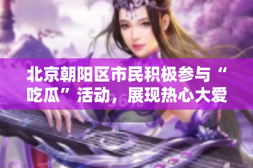 北京朝阳区市民积极参与“吃瓜”活动，展现热心大爱