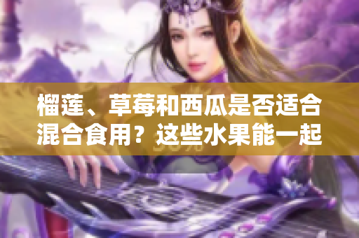 榴莲、草莓和西瓜是否适合混合食用？这些水果能一起搭配吃吗？
