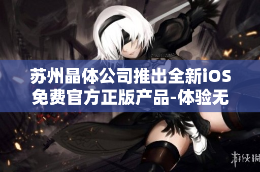 苏州晶体公司推出全新iOS免费官方正版产品-体验无限可能