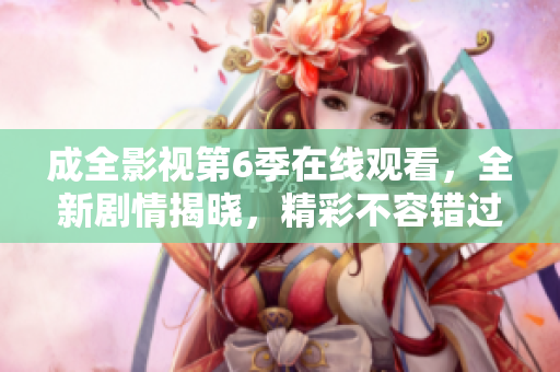 成全影视第6季在线观看，全新剧情揭晓，精彩不容错过