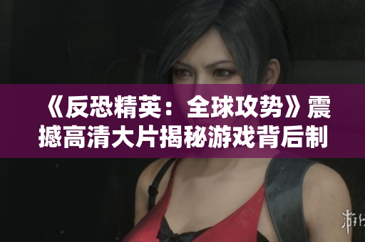《反恐精英：全球攻势》震撼高清大片揭秘游戏背后制作全过程
