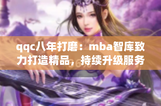 qqc八年打磨：mba智库致力打造精品，持续升级服务品质