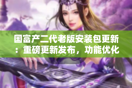 国富产二代老版安装包更新：重磅更新发布，功能优化全面升级
