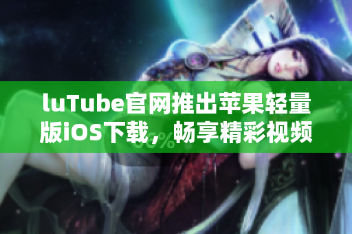luTube官网推出苹果轻量版iOS下载，畅享精彩视频新体验