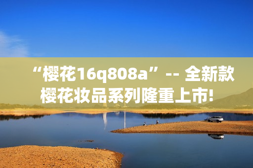 “樱花16q808a”-- 全新款樱花妆品系列隆重上市!