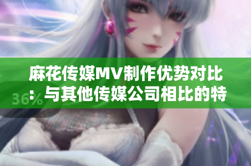 麻花传媒MV制作优势对比：与其他传媒公司相比的特点及优势