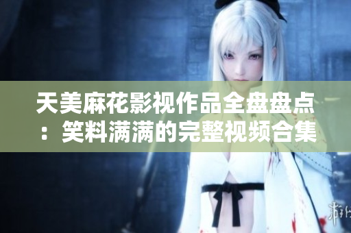 天美麻花影视作品全盘盘点：笑料满满的完整视频合集，精彩剧集一网打尽