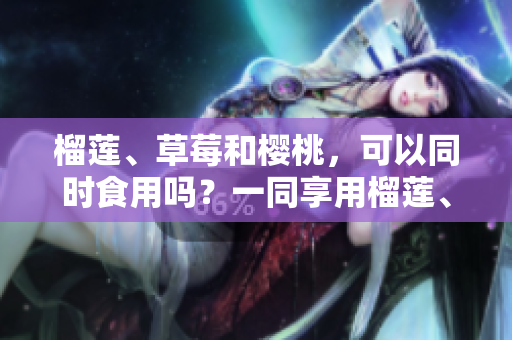 榴莲、草莓和樱桃，可以同时食用吗？一同享用榴莲、草莓和樱桃是否安全及有益？