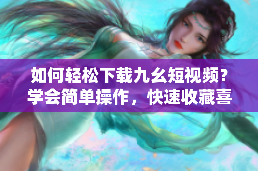 如何轻松下载九幺短视频？学会简单操作，快速收藏喜爱的视频！