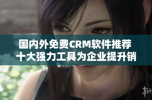 国内外免费CRM软件推荐 十大强力工具为企业提升销售和客户管理