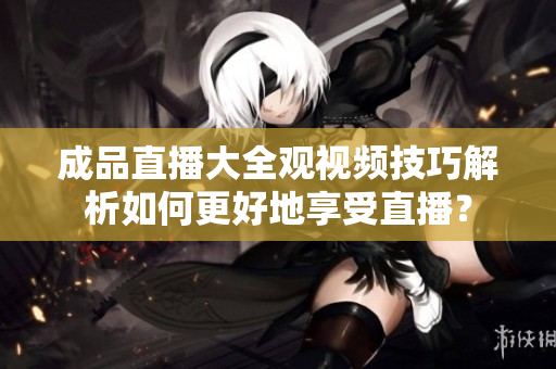 成品直播大全观视频技巧解析如何更好地享受直播？