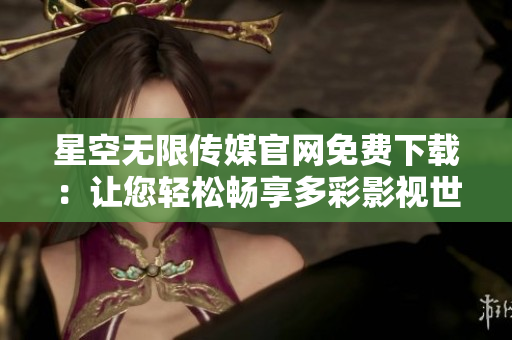 星空无限传媒官网免费下载：让您轻松畅享多彩影视世界