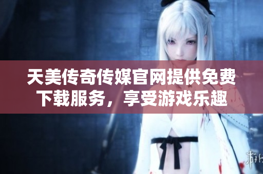 天美传奇传媒官网提供免费下载服务，享受游戏乐趣