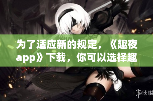为了适应新的规定，《趣夜app》下载，你可以选择趣夜app并开始您的娱乐之旅