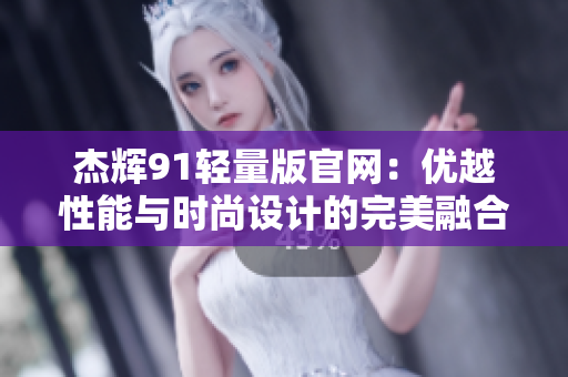 杰辉91轻量版官网：优越性能与时尚设计的完美融合