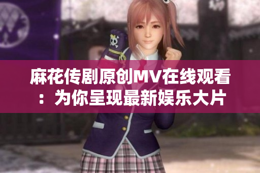 麻花传剧原创MV在线观看：为你呈现最新娱乐大片