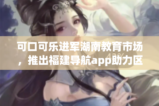 可口可乐进军湖南教育市场，推出福建导航app助力区域教育发展