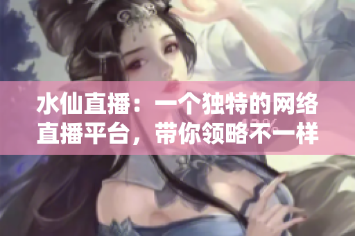 水仙直播：一个独特的网络直播平台，带你领略不一样的直播体验