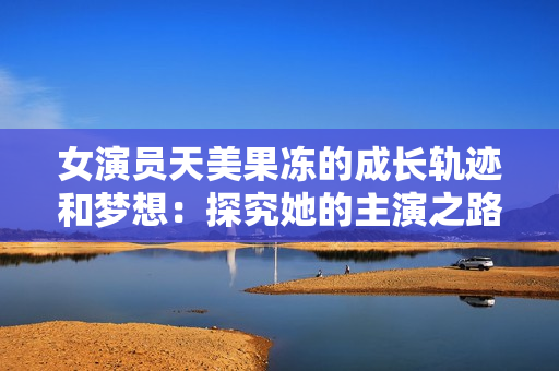 女演员天美果冻的成长轨迹和梦想：探究她的主演之路
