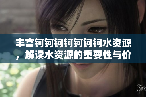 丰富钶钶钶钶钶钶钶水资源，解读水资源的重要性与价值